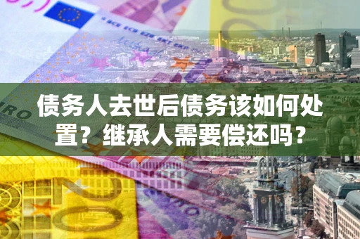 武汉债务人去世后债务该如何处置？继承人需要偿还吗？